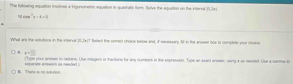 The following equation involves a trigonometric equation in quadratic form. Solve the equation on the interval [0,2π )
16cos^2x-4=0
What are the solutions in the interval (0.2π ) ? Select the correct choice below and, if necessary, fill in the answer box to complete your choice.
A. x=□
(Type your answer in radians. Use integers or fractions for any numbers in the expression. Type an exact answer, using π as needed. Use a comma to
separate answers as needed.)
B. There is no solution.