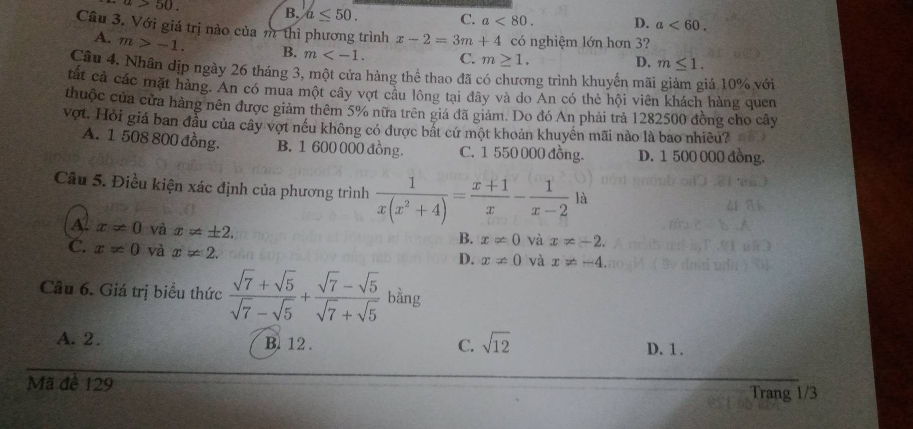 a>50.
B. a≤ 50.
C. a<80</tex>. D. a<60</tex>. 
Câu 3. Với giá trị nào của m thì phương trình x-2=3m+4 có nghiệm lớn hơn 3?
A. m>-1.
B. m .
C. m≥ 1. D. m≤ 1. 
Câu 4. Nhân dịp ngày 26 tháng 3, một cửa hàng thể thao đã có chương trình khuyến mãi giảm giá 10% với
tất cả các mặt hàng. An có mua một cây vợt cầu lông tại đây và do An có thẻ hội viên khách hàng quen
thuộc của cửa hàng nên được giảm thêm 5% nữa trên giá đã giảm. Do đó An phải trả 1282500 đồng cho cây
vợt. Hỏi giá ban đầu của cây vợt nếu không có được bất cứ một khoản khuyển mãi nào là bao nhiêu?
A. 1 508 800 đồng. B. 1 600 000 đồng. C. 1 550 000 đồng.
D. 1 500 000 đồng.
Câu 5. Điều kiện xác định của phương trình  1/x(x^2+4) = (x+1)/x - 1/x-2 1 à
A x!= 0 và x!= ± 2.
B. x!= 0 và x!= -2.
C. x!= 0 và x!= 2.
D. x!= 0 và x!= -4. 
Câu 6. Giá trị biểu thức  (sqrt(7)+sqrt(5))/sqrt(7)-sqrt(5) + (sqrt(7)-sqrt(5))/sqrt(7)+sqrt(5)  bằng
C. sqrt(12)
A. 2. B. 12. D. 1.
Mã để 129 Trang 1/3