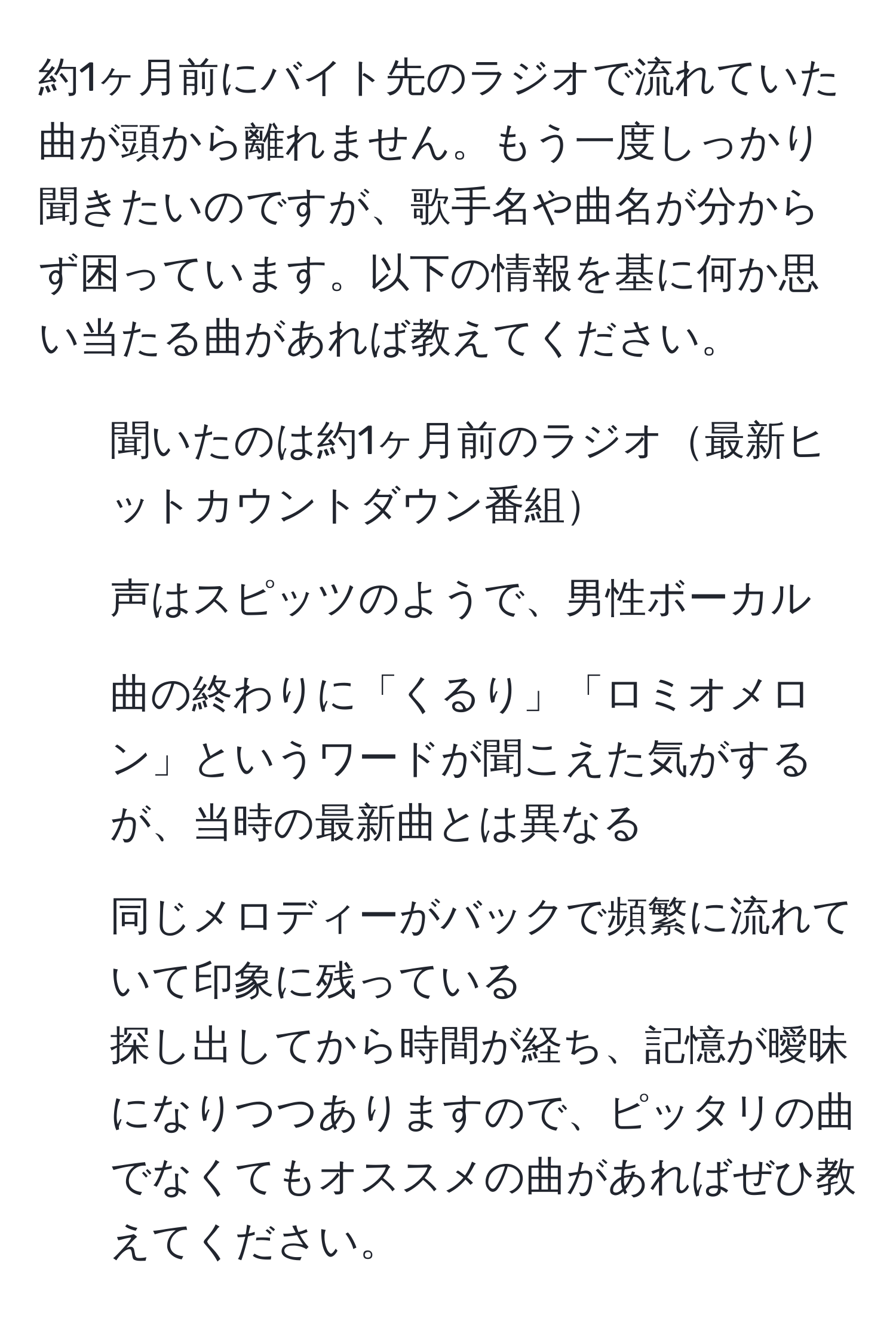 約1ヶ月前にバイト先のラジオで流れていた曲が頭から離れません。もう一度しっかり聞きたいのですが、歌手名や曲名が分からず困っています。以下の情報を基に何か思い当たる曲があれば教えてください。  
- 聞いたのは約1ヶ月前のラジオ最新ヒットカウントダウン番組
- 声はスピッツのようで、男性ボーカル
- 曲の終わりに「くるり」「ロミオメロン」というワードが聞こえた気がするが、当時の最新曲とは異なる
- 同じメロディーがバックで頻繁に流れていて印象に残っている  
探し出してから時間が経ち、記憶が曖昧になりつつありますので、ピッタリの曲でなくてもオススメの曲があればぜひ教えてください。