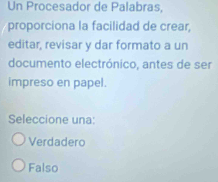 Un Procesador de Palabras,
proporciona la facilidad de crear,
editar, revisar y dar formato a un
documento electrónico, antes de ser
impreso en papel.
Seleccione una:
Verdadero
Falso