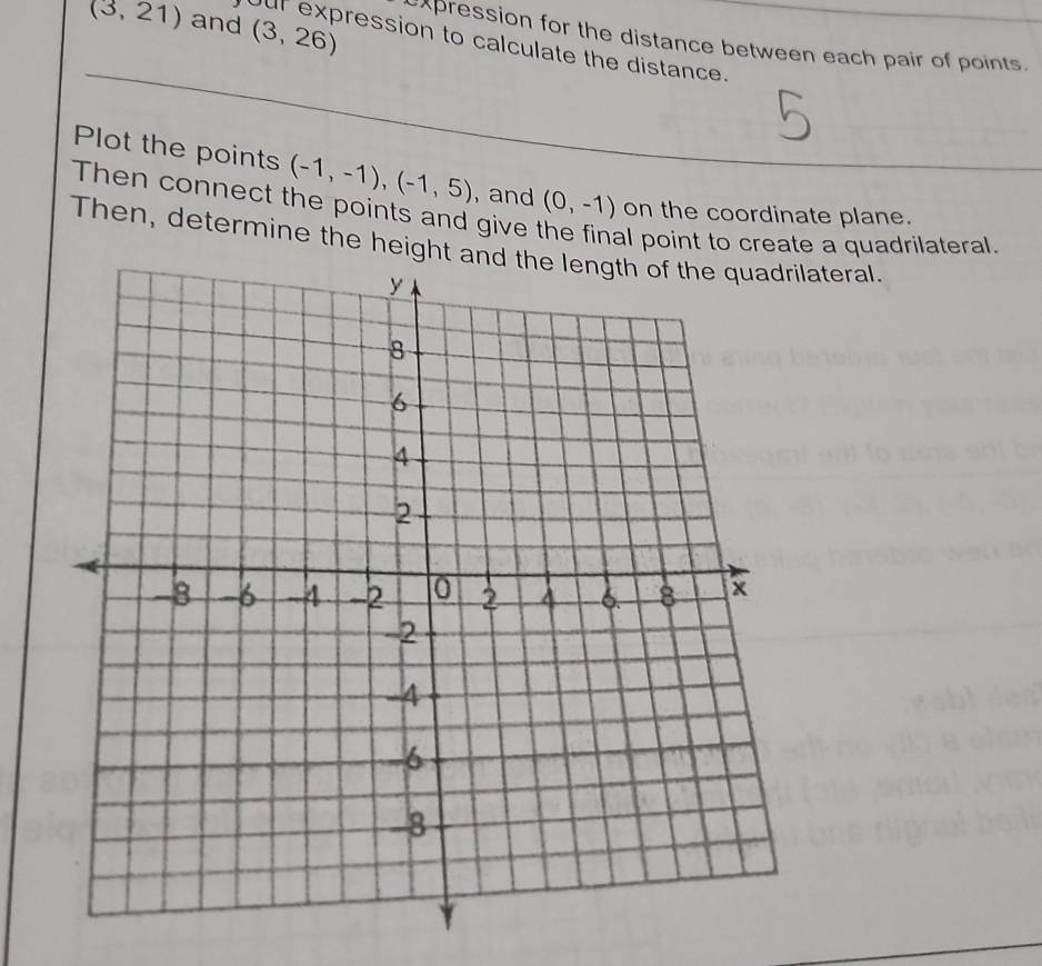 (3,21) and (3,26)
~xpression for the distance between each pair of points. 
Our expression to calculate the distance. 
Plot the points 
Then connect the points and give , and (0,-1) (-1,-1), (-1,5)
on the coordinate plane. 
al point to create a quadrilateral. 
Then, determine the height alateral.