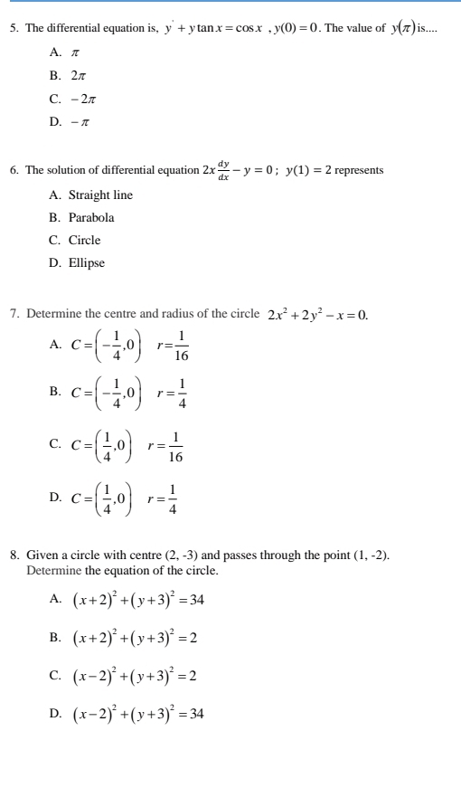 The differential equation is, y+ytan x=cos x, y(0)=0. The value of y(π ) is....
A. π
B. 2π
C. - 2π
D. - π
6. The solution of differential equation 2x dy/dx -y=0; y(1)=2 represents
A. Straight line
B. Parabola
C. Circle
D. Ellipse
7. Determine the centre and radius of the circle 2x^2+2y^2-x=0.
A. C=(- 1/4 ,0) r= 1/16 
B. C=(- 1/4 ,0)r= 1/4 
C. C=( 1/4 ,0) r= 1/16 
D. C=( 1/4 ,0) r= 1/4 
8. Given a circle with centre (2,-3) and passes through the point (1,-2). 
Determine the equation of the circle.
A. (x+2)^2+(y+3)^2=34
B. (x+2)^2+(y+3)^2=2
C. (x-2)^2+(y+3)^2=2
D. (x-2)^2+(y+3)^2=34