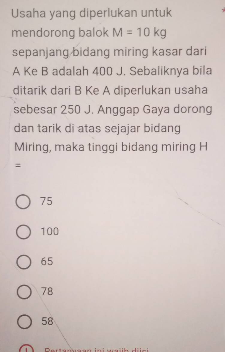 Usaha yang diperlukan untuk
mendorong balok M=10kg
sepanjang bidang miring kasar dari
A Ke B adalah 400 J. Sebaliknya bila
ditarik dari B Ke A diperlukan usaha
sebesar 250 J. Anggap Gaya dorong
dan tarik di atas sejajar bidang
Miring, maka tinggi bidang miring H
=
75
100
65
78
58