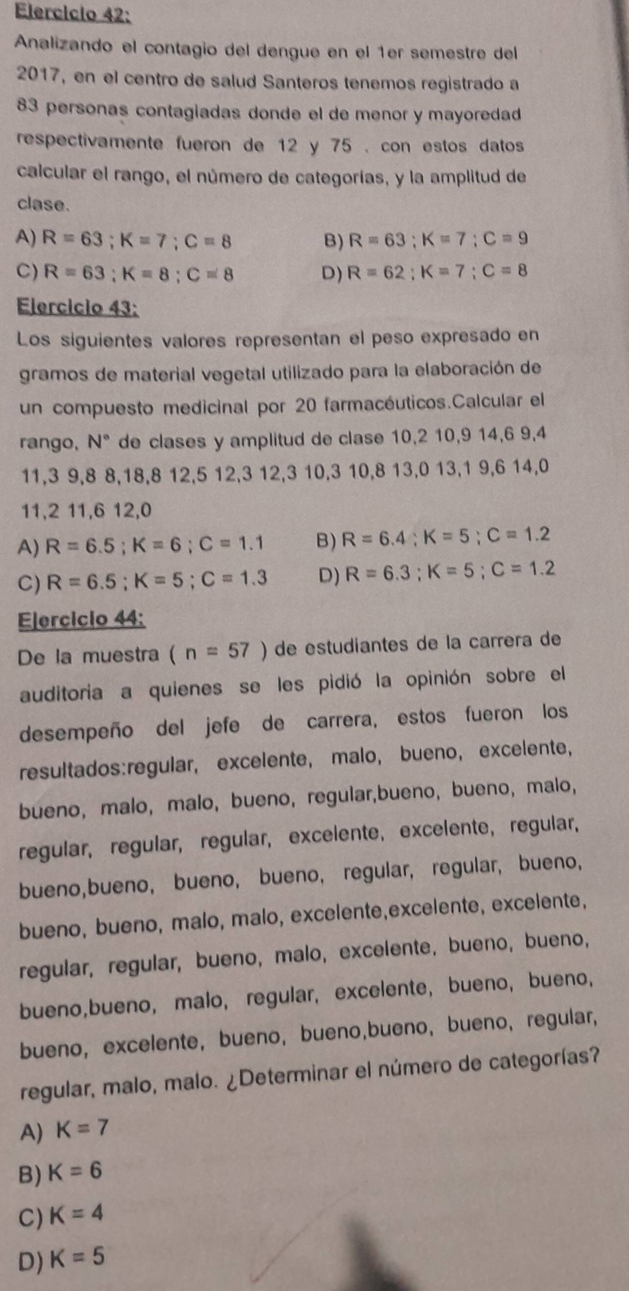 Elercício 42:
Analizando el contagio del dengue en el 1er semestre del
2017, en el centro de salud Santeros tenemos registrado a
83 personas contagiadas donde el de menor y mayoredad
respectivamente fueron de 12 y 75 . con estos datos
calcular el rango, el número de categorías, y la amplitud de
clase.
A) R=63;K=7;C=8 B) R=63;K=7;C=9
C) R=63;K=8;C=8 D) R=62;K=7;C=8
Elercício 43:
Los siguientes valores representan el peso expresado en
gramos de material vegetal utilizado para la elaboración de
un compuesto medicinal por 20 farmacéuticos.Calcular el
rango, N° de clases y amplitud de clase 10,2 10,9 14,6 9,4
11,3 9,8 8,18,8 12,5 12,3 12,3 10,3 10,8 13,0 13,1 9,6 14,0
11,2 11,6 12,0
A) R=6.5;K=6;C=1.1 B) R=6.4;K=5;C=1.2
C) R=6.5;K=5;C=1.3 D) R=6.3;K=5;C=1.2
Elercicio 44:
De la muestra (n=57) de estudiantes de la carrera de
auditoria a quienes se les pidió la opinión sobre el
desempeño del jefe de carrera, estos fueron los
resultados:regular, excelente, malo, bueno, excelente,
bueno, malo, malo, bueno, regular,bueno, bueno, malo,
regular, regular, regular, excelente, excelente,regular,
bueno,bueno, bueno, bueno, regular, regular, bueno,
bueno, bueno, malo, malo, excelente,excelente, excelente,
regular, regular, bueno, malo, excelente, bueno, bueno,
bueno,bueno, malo, regular, excelente, bueno,bueno,
bueno, excelente, bueno, bueno,bueno, bueno, regular,
regular, malo, malo. ¿Determinar el número de categorías?
A) K=7
B) K=6
C) K=4
D) K=5