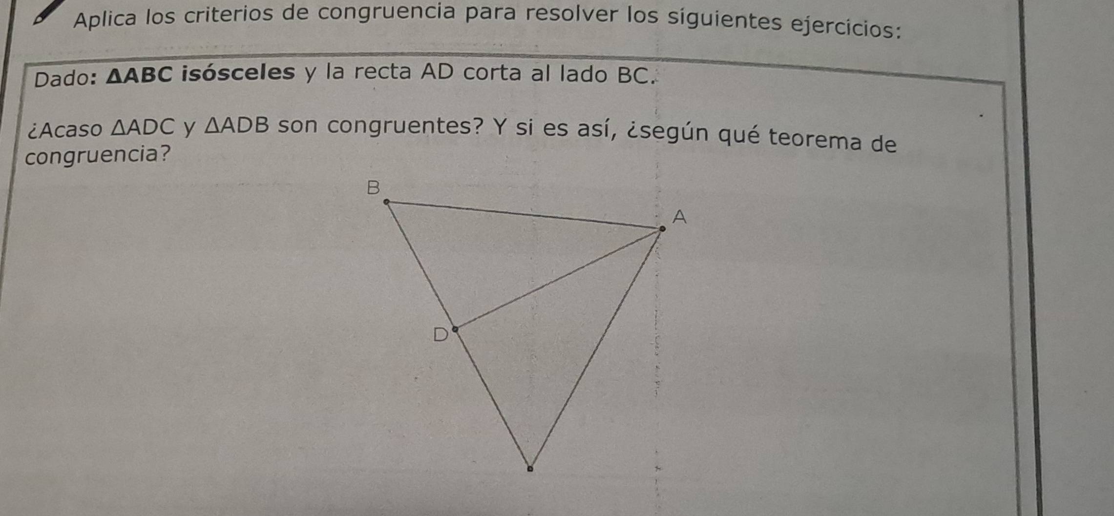 Aplica los criterios de congruencia para resolver los síguientes ejercicios: 
Dado: △ ABC isósceles y la recta AD corta al lado BC. 
¿Acaso △ ADC y △ ADB son congruentes? Y si es así, ¿según qué teorema de 
congruencia?