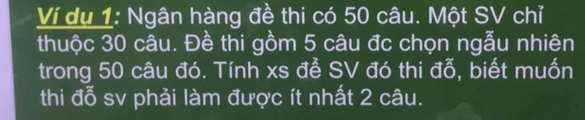 Ví dụ 1: Ngân hàng đề thi có 50 câu. Một SV chỉ 
thuộc 30 câu. Đề thi gồm 5 câu đc chọn ngẫu nhiên 
trong 50 câu đó. Tính xs để SV đó thi đỗ, biết muốn 
thi đỗ sv phải làm được ít nhất 2 câu.