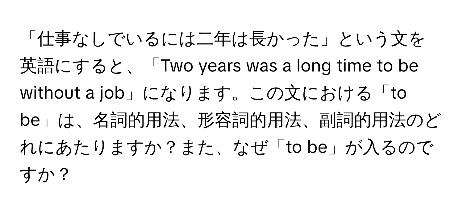 「仕事なしでいるには二年は長かった」という文を英語にすると、「Two years was a long time to be without a job」になります。この文における「to be」は、名詞的用法、形容詞的用法、副詞的用法のどれにあたりますか？また、なぜ「to be」が入るのですか？