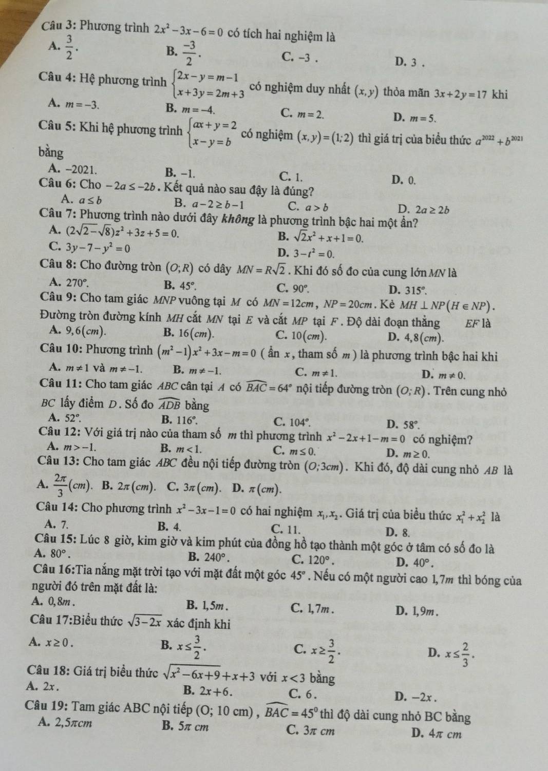 Phương trình 2x^2-3x-6=0 có tích hai nghiệm là
A.  3/2 .
B.  (-3)/2 .
C. -3 . D. 3 .
Câu 4: Hệ phương trình beginarrayl 2x-y=m-1 x+3y=2m+3endarray. có nghiệm duy nhất (x,y) thỏa mãn 3x+2y=17 khi
A. m=-3.
B. m=-4.
C. m=2.
D. m=5.
* Câu 5: Khi hệ phương trình beginarrayl ax+y=2 x-y=bendarray. có nghiệm (x,y)=(1;2) thì giá trị của biểu thức a^(2022)+b^(2021)
bằng
A. -2021. B. −1. C. 1.
D. 0.
Câu 6: Cho -2a≤ -2b. Kết quả nào sau đậy là đúng?
A. a≤ b
B. a-2≥ b-1 C. a>b 2a≥ 2b
D.
Câu 7: Phương trình nào dưới đây không là phương trình bậc hai một ần?
A. (2sqrt(2-)sqrt(8))z^2+3z+5=0. B. sqrt(2)x^2+x+1=0.
C. 3y-7-y^2=0
D. 3-t^2=0.
* Câu 8: Cho đường tròn (O;R) có dây MN=Rsqrt(2). Khi đó số đo của cung lớn MN là
A. 270°. B. 45°. C. 90°. 315°.
D.
Câu 9: Cho tam giác MNP vuông tại M có MN=12cm,NP=20cm. Kè MH⊥ NP(H∈ NP).
Đường tròn đường kính MH cắt MN tại E và cắt MP tại F . Độ dài đoạn thẳng EF là
A. 9,6(cm). B. 16(cm). C. 10(cm). 4,8(cm).
D.
Câu 10: Phương trình (m^2-1)x^2+3x-m=0 ( ần x , tham số m ) là phương trình bậc hai khi
A. m!= 1 và m!= -1. B. m!= -1. C. m!= 1. m!= 0.
D.
Câu 11: Cho tam giác ABC cân tại A có widehat BAC=64° nội tiếp đường tròn (O;R). Trên cung nhỏ
BC lấy điểm D. Số đo widehat ADB bằng
A. 52°. B. 116°. C. 104°. D. 58°.
Câu 12: Với giá trị nào của tham số m thì phương trình x^2-2x+1-m=0 có nghiệm?
A. m>-1.
B. m<1. C. m≤ 0. D. m≥ 0.
Câu 13: Cho tam giác ABC đều nội tiếp đường tròn (0;3cm). Khi đó, độ dài cung nhỏ AB là
A.  2π /3 (cm). B. 2π (cm) C. 3π (cm). D. π (cm).
* Câu 14: Cho phương trình x^2-3x-1=0 có hai nghiệm x_1,x_2. Giá trị của biểu thức x_1^(2+x_2^2 là
A. 7. B. 4. C. 11. D. 8.
Câu 15: Lúc 8 giờ, kim giờ và kim phút của đồng hồ tạo thành một góc ở tâm có số đo là
A. 80^circ).
B. 240°. C. 120°. D. 40°.
Câu 16:Tia nắng mặt trời tạo với mặt đất một góc 45°. Nếu có một người cao 1,7m thì bóng của
người đó trên mặt đất là:
A. 0,8m . B. 1, 5m . C. 1,7m . D. 1, 9m .
Câu 17:Biểu thức sqrt(3-2x) xác định khi
A. x≥ 0. B. x≤  3/2 . C. x≥  3/2 .
D. x≤  2/3 .
Câu 18: Giá trị biểu thức sqrt(x^2-6x+9)+x+3 với x<3</tex> bàng
B. 2x+6.
A. 2x . C. 6 . D. -2x .
Câu 19: Tam giác ABC nội tiếp (0;10cm),widehat BAC=45° thì độ dài cung nhỏ BC bằng
A. 2,5πcm B. 5π cm C. 3π cm D. 4π cm