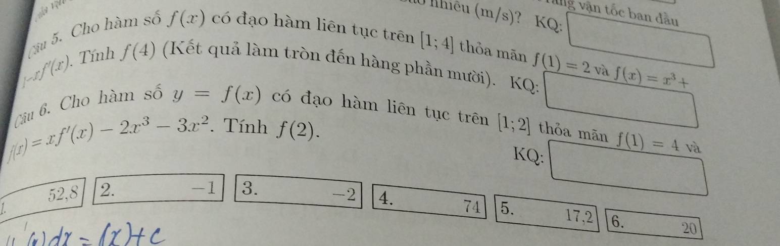 vg vận tốc ban đầu 
0 lhiêu (m/s); ? KQ: 
Câu 5. Cho hàm số f(x) có đạo hàm liên tục trên
[1;4] thỏa mãn
[-xf'(x). . Tính f(4) (Kết quả làm tròn đến hàng phần mười). KQ: f(1)=2vaf(x)=x^3+
Câu 6. Cho hàm số 
(
y=f(x) có đạo hàm liên tục trên
 1/2 
f(x)=xf'(x)-2x^3-3x^2. Tính f(2). [1;2] thỏa mãn f(1)=4 và 
KQ: □
52, 8 2.
-1 3.
-2 4. 
L 
74 5. 17, 2 6. 20