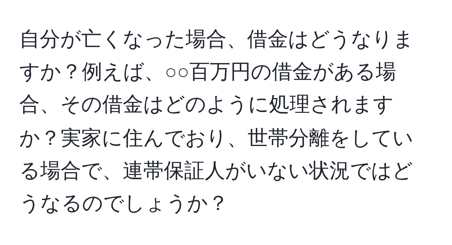 自分が亡くなった場合、借金はどうなりますか？例えば、○○百万円の借金がある場合、その借金はどのように処理されますか？実家に住んでおり、世帯分離をしている場合で、連帯保証人がいない状況ではどうなるのでしょうか？