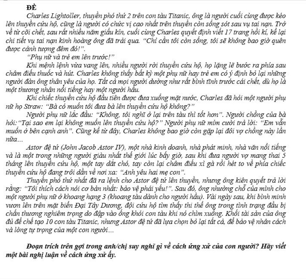 ĐÉ
Charles Lightoller, thuyền phó thứ 2 trên con tàu Titanic, ông là người cuối cùng được kéo
lên thuyền cứu hộ, cũng là người có chức vị cao nhất trên thuyền còn sống sót sau vụ tai nạn. Trở
về từ cõi chết, sau rất nhiều năm giấu kín, cuối cùng Charles quyết định viết 17 trang hồi kí, kể lại
chi tiết vụ tai nạn kinh hoàng ông đã trải qua. “Chỉ cần tôi còn sổng, tôi sẽ không bao giờ quên
được cảnh tượng đêm đó!'.
“Phụ nữ và trẻ em lên trước!”
Khi mệnh lệnh vừa vang lên, nhiều người rời thuyền cứu hộ, họ lặng lẽ bước ra phía sau
châm điểu thuốc và hút. Charles không thấy bất kỳ một phụ nữ hay trẻ em có ý định bỏ lại những
người đàn ông thân yêu của họ. Tất cả mọi người dường như rất bình tĩnh trước cái chết, dù họ là
một thương nhân nổi tiếng hay một người hầu.
Khi chiếc thuyền cứu hộ đầu tiên được đưa xuống mặt nước, Charles đã hỏi một người phụ
hữ họ Straw: “Bà có muốn tôi đưa bà lên thuyền cứu hộ không? ”
Người phụ nữ lắc đầu: “Không, tôi nghĩ ở lại trên tàu thì tốt hơn”. Người chồng của bà
hỏi:“Tại sao em lại không muồn lên thuyền cứu hộ?” Người phụ nữ mỉm cười trả lời: “Em vẫn
muồn ở bên cạnh anh''. Cũng kể từ đây, Charles không bao giờ còn gặp lại đôi vợ chồng này lần
nữa ...
Astor đệ tứ (John Jacob Astor IV), một nhà kinh doanh, nhà phát minh, nhà văn nổi tiếng
và là một trong những người giàu nhất thể giới lúc bầy giờ, sau khi đưa người vợ mang thai 5
tháng lên thuyền cứu hộ, một tay dắt chó, tay còn lại châm điểu xì gà rồi hét to về phía chiếc
thuyền cứu hộ đang trôi dẫn về nơi xa: “Anh yêu hai mẹ con”.
Thuyền phố thứ nhất đã ra lệnh cho Astor đệ tứ lên thuyền, nhưng ông kiên quyết trả lời
rằng: “Tôi thích cách nói cơ bản nhất: bảo vệ phái yếu!”. Sau đó, ông nhường chỗ của mình cho
một người phụ nữ ở khoang hạng 3 (khoang tàu dành cho người hầu). Vài ngày sau, khi bình minh
vươn lên trên mặt biển Đại Tây Dương, đội cứu hộ tìm thấy thi thể ông trong tình trạng đầu bị
chẩn thương nghiêm trọng do đập vào ổng khói con tàu khi nó chìm xuống. Khổi tài sản của ông
đủ để chế tạo 10 con tàu Titanic, nhưng Astor đệ tứ đã lựa chọn bỏ lại tất cả, để bảo vệ nhân cách
và lòng tự trọng của một con người...
Đoạn trích trên gợi trong anh/chị suy nghĩ gì về cách ứng xử của con người? Hãy viết
một bài nghị luận về cách ứng xử ấy.