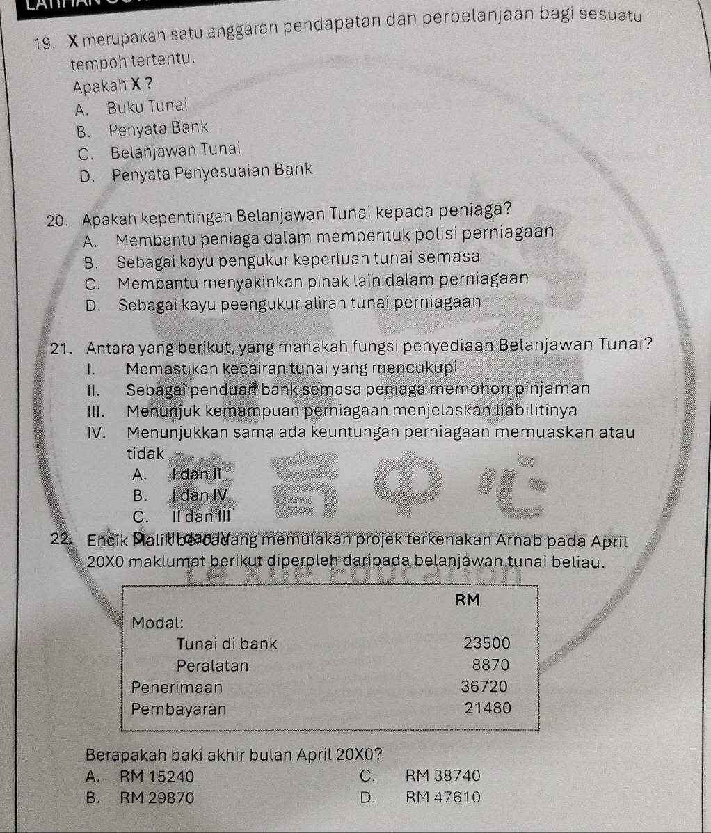 LATTT
19. X merupakan satu anggaran pendapatan dan perbelanjaan bagi sesuatu
tempoh tertentu.
Apakah X ?
A. Buku Tunai
B. Penyata Bank
C. Belanjawan Tunai
D. Penyata Penyesuaian Bank
20. Apakah kepentingan Belanjawan Tunai kepada peniaga?
A. Membantu peniaga dalam membentuk polisi perniagaan
B. Sebagai kayu pengukur keperluan tunai semasa
C. Membantu menyakinkan pihak lain dalam perniagaan
D. Sebagai kayu peengukur aliran tunai perniagaan
21. Antara yang berikut, yang manakah fungsi penyediaan Belanjawan Tunai?
I. Memastikan kecairan tunai yang mencukupi
II. Sebagai penduan bank semasa peniaga memohon pinjaman
III. Menunjuk kemampuan perniagaan menjelaskan liabilitinya
IV. Menunjukkan sama ada keuntungan perniagaan memuaskan atau
tidak
A. I dan II
B. I dan IV
a
C. II dan III
22. Encik Malik be cadang memulakan projek terkenakan Arnab pada April
20X0 maklumat berikut diperoleh daripada belanjawan tunai beliau.
RM
Modal:
Tunai di bank 23500
Peralatan 8870
Penerimaan 36720
Pembayaran 21480
Berapakah baki akhir bulan April 20* 0 2
A. RM 15240 C. RM 38740
B. RM 29870 D. RM 47610