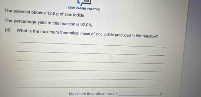 EXAM PAPERS PRACTICE 
The scientist obtains 12.5 g of zinc iodide. 
The percentage yield in this reaction is 92.0%. 
(d) What is the maximum theoretical mass of zinc iodide produced in this reaction? 
_ 
_ 
_ 
_ 
_ 
_ 
Maximum theoretical mass =_
g