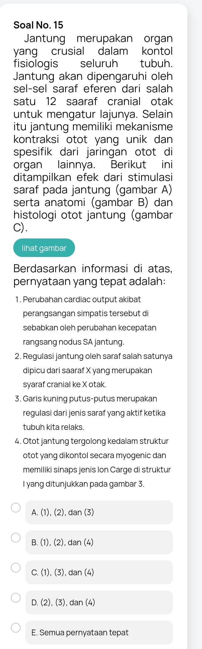 Soal No. 15
Jantung merupakan organ
yang crusial dalam kontol
fisiologis _ seluruh tubuh.
Jantung akan dipengaruhi oleh
sel-sel saraf eferen dari salah
satu 12 saaraf cranial otak
untuk mengatur lajunya. Selain
itu jantung memiliki mekanisme
kontraksi otot yang unik dan 
spesifik dari jaringan otot di
organ lainnya. Berikut ini
ditampilkan efek dari stimulasi
saraf pada jantung (gambar A)
serta anatomi (gambar B) dan
histologi otot jantung (gambar
C).
lihat gambar
Berdasarkan informasi di atas,
pernyataan yang tepat adalah:
1. Perubahan cardiac output akibat
perangsangan simpatis tersebut di
sebabkan oleh perubahan kecepatan
rangsang nodus SA jantung.
2. Regulasi jantung oleh saraf salah satunya
dipicu dari saaraf X yang merupakan
syaraf cranial ke X otak.
3. Garis kuning putus-putus merupakan
regulasi dari jenis saraf yang aktif ketika
tubuh kita relaks.
4. Otot jantung tergolong kedalam struktur
otot yang dikontol secara myogenic dan
memiliki sinaps jenis Ion Carge di struktur
I yang ditunjukkan pada gambar 3.
A. (1), (2), dan (3)
B. (1)(2) dan(4
C. (1).(3) dan(4)
D. (2),(3), dan(4)
E. Semua pernyataan tepat