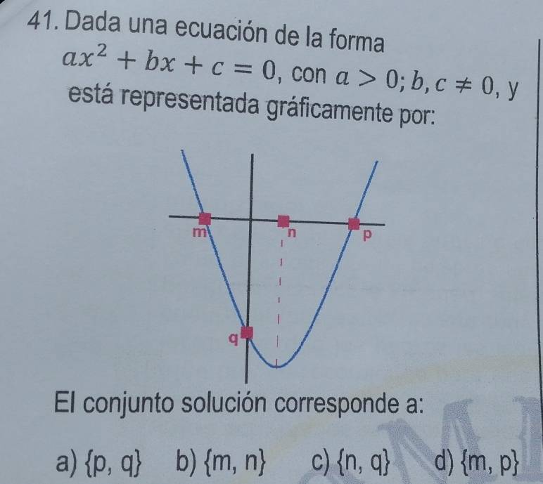 Dada una ecuación de la forma
ax^2+bx+c=0 ，con a>0;b,c!= 0 1 _t y
está representada gráficamente por:
El conjunto solución corresponde a :
a)  p,q b)  m,n c)  n,q d)  m,p