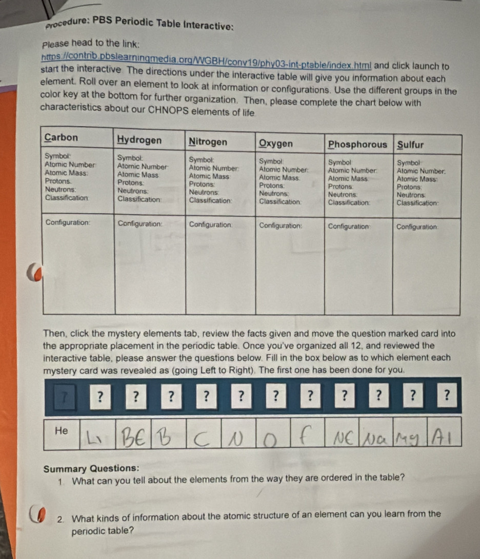 Procedure: PBS Periodic Table Interactive: 
Please head to the link: 
https://contrib.pbslearningmedia.org/WGBH/conv19/phy03-int-ptable/index.html and click launch to 
start the interactive. The directions under the interactive table will give you information about each 
element. Roll over an element to look at information or configurations. Use the different groups in the 
color key at the bottom for further organization. Then, please complete the chart below with 
characteristics about our CHNOPS elements of life 
Then, click the mystery elements tab, review the facts given and move the question marked card into 
the appropriate placement in the periodic table. Once you've organized all 12, and reviewed the 
interactive table, please answer the questions below. Fill in the box below as to which element each 
mystery card was revealed as (going Left to Right). The first one has been done for you. 
7 ? ? ? ? ? ? ? ? ? ? ? 
Summary Questions: 
1 What can you tell about the elements from the way they are ordered in the table? 
2. What kinds of information about the atomic structure of an element can you learn from the 
periodic table?