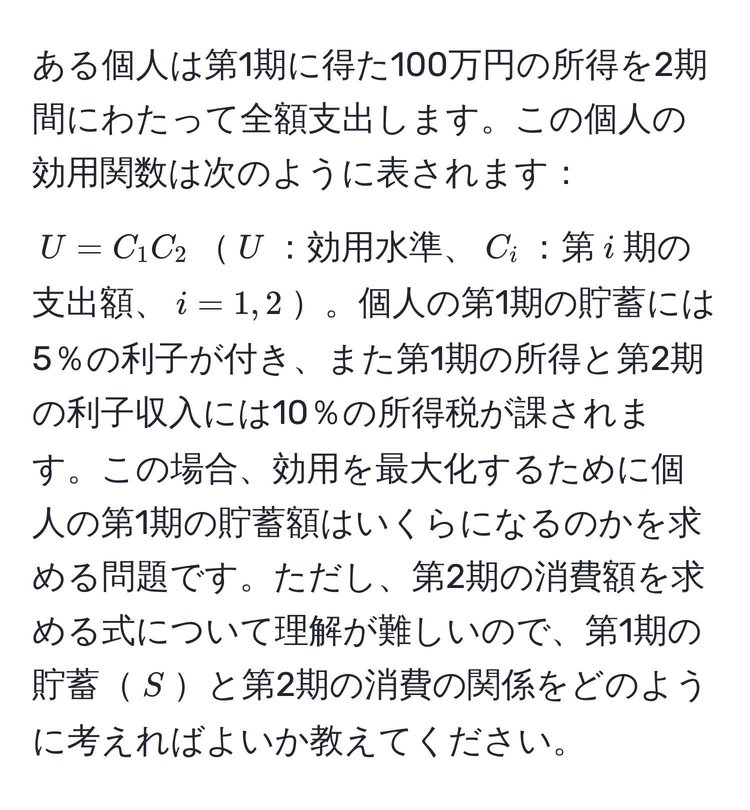 ある個人は第1期に得た100万円の所得を2期間にわたって全額支出します。この個人の効用関数は次のように表されます：$U = C_1 C_2$$U$：効用水準、$C_i$：第$i$期の支出額、$i=1,2$。個人の第1期の貯蓄には5％の利子が付き、また第1期の所得と第2期の利子収入には10％の所得税が課されます。この場合、効用を最大化するために個人の第1期の貯蓄額はいくらになるのかを求める問題です。ただし、第2期の消費額を求める式について理解が難しいので、第1期の貯蓄$S$と第2期の消費の関係をどのように考えればよいか教えてください。