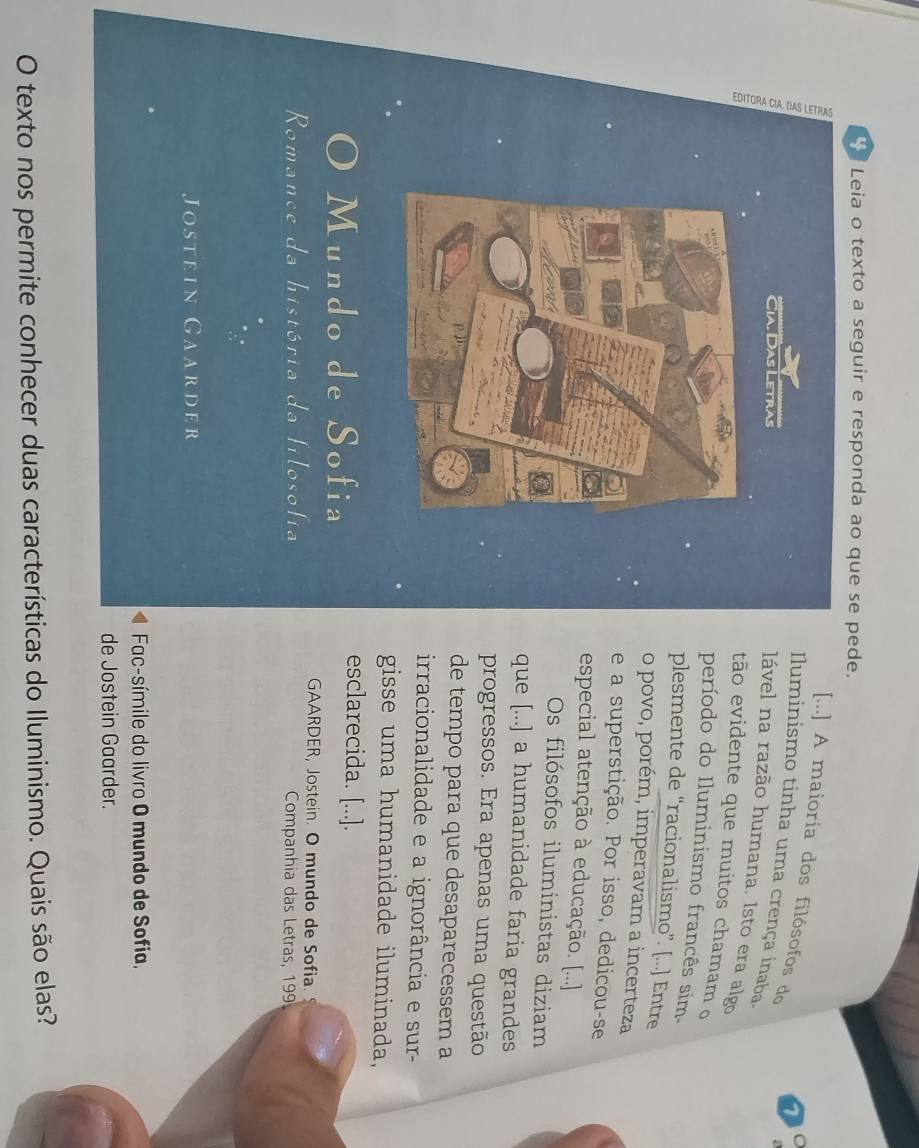 Leia o texto a seguir e responda ao que se pede. 
[...] A maioria dos filósofos do 
70 
Iluminismo tinha uma crença inaba 
lável na razão humana. Isto era algo 
tão evidente que muitos chamam o 
período do Iluminismo francês sim. 
plesmente de “racionalismo”. [...] Entre 
o povo, porém, imperavam a incerteza 
e a superstição. Por isso, dedicou-se 
especial atenção à educação. [...] 
Os filósofos iluministas diziam 
que [...] a humanidade faria grandes 
progressos. Era apenas uma questão 
de tempo para que desaparecessem a 
irracionalidade e a ignorância e sur- 
gisse uma humanidade iluminada, 
Mundo de Sofia 
esclarecida. [...]. 
GAARDER, Jostein. O mundo de Sofia. 
Romance da história da filosofia Companhia das Letras, 199 
Jostein Gaarder 
Fac-símile do livro O mundo de Sofia, 
de Jostein Gaarder. 
O texto nos permite conhecer duas características do Iluminismo. Quais são elas?