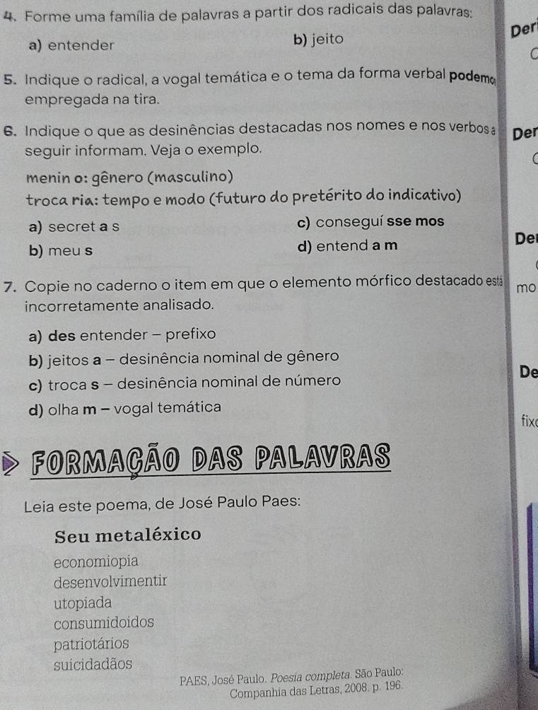 Forme uma família de palavras a partir dos radicais das palavras:
Der
a) entender b) jeito
C
5. Indique o radical, a vogal temática e o tema da forma verbal podemo
empregada na tira.
6. Indique o que as desinências destacadas nos nomes e nos verbos Der
seguir informam. Veja o exemplo.
C 
menin o: gênero (masculino)
troca ria: tempo e modo (futuro do pretérito do indicativo)
a) secret a s c) conseguí sse mos
b) meu s d) entend a m
De
7. Copie no caderno o item em que o elemento mórfico destacado está mo
incorretamente analisado.
a) des entender - prefixo
b) jeitos a - desinência nominal de gênero
De
c) troca s - desinência nominal de número
d) olha m - vogal temática fix
FORmAçÃO DAS PALAVRAS
Leia este poema, de José Paulo Paes:
Seu metaléxico
economiopia
desenvolvimentir
utopiada
consumidoidos
patriotários
suicidadãos
PAES, José Paulo. Poesia completa. São Paulo:
Companhia das Letras, 2008. p. 196.