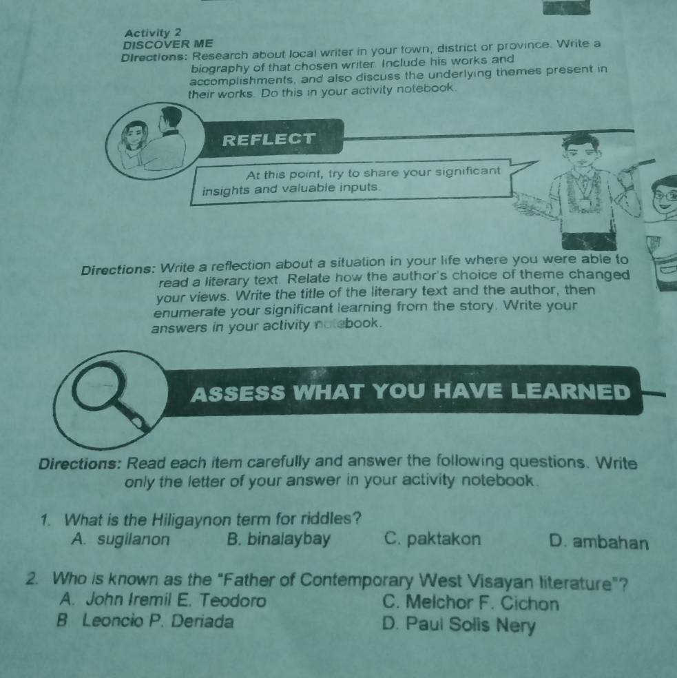 Activity 2
DISCOVER ME
DIrections: Research about local writer in your town, district or province. Write a
biography of that chosen writer. Include his works and
accomplishments, and also discuss the underlying themes present in
their works. Do this in your activity notebook.
REFLECT
At this point, try to share your significant
insights and valuable inputs.
Directions: Write a reflection about a situation in your life where you were able to
read a literary text. Relate how the author's choice of theme changed
your views. Write the title of the literary text and the author, then
enumerate your significant learning from the story. Write your
answers in your activity notebook.
ASSESS WHAT YOU HAVE LEARNED
Directions: Read each item carefully and answer the following questions. Write
only the letter of your answer in your activity notebook .
1. What is the Hiligaynon term for riddles?
A. sugilanon B. binalaybay C. paktakon D. ambahan
2. Who is known as the "Father of Contemporary West Visayan literature”?
A. John Iremil E. Teodoro C. Melchor F. Cichon
B Leoncio P. Deriada D. Paul Solis Nery