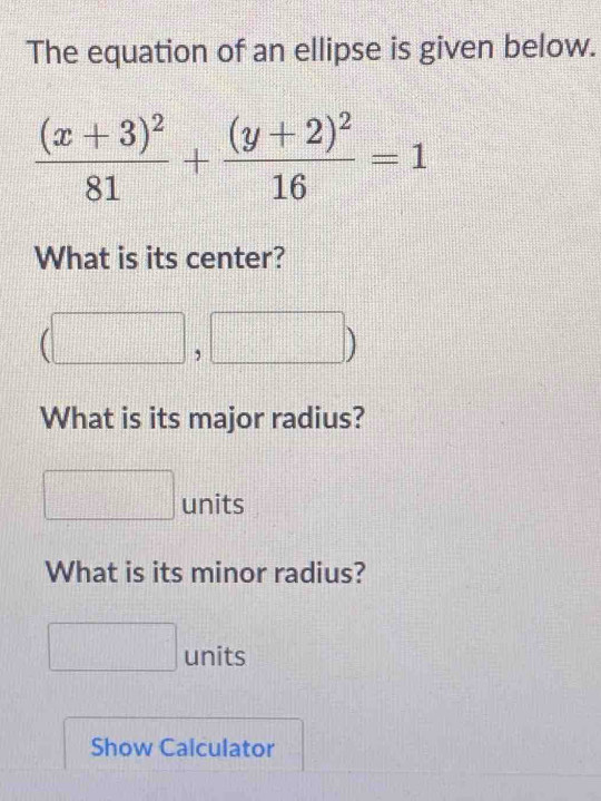 The equation of an ellipse is given below.
frac (x+3)^281+frac (y+2)^216=1
What is its center? 
What is its major radius? 
units 
What is its minor radius? 
units 
Show Calculator