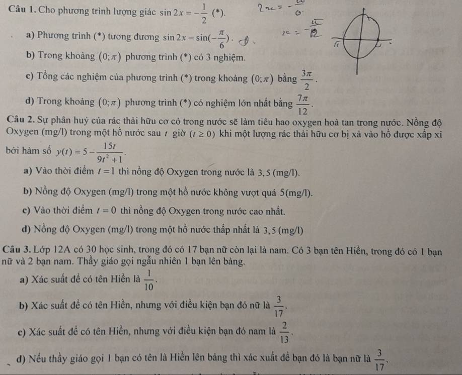 Cho phương trình lượng giác sin 2x=- 1/2 (*).
a) Phương trình (*) tương đương sin 2x=sin (- π /6 ).
b) Trong khoảng (0;π ) phương trình (*) có 3 nghiệm.
c) Tổng các nghiệm của phương trình (*) trong khoảng (0;π ) bằng  3π /2 .
d) Trong khoảng (0;π ) phương trình (*) có nghiệm lớn nhất bằng  7π /12 .
Câu 2. Sự phân huỷ của rác thải hữu cơ có trong nước sẽ làm tiêu hao oxygen hoà tan trong nước. Nồng độ
Oxygen (mg/l) trong một hồ nước sau ự giờ (t≥ 0) khi một lượng rác thải hữu cơ bị xả vào hồ được xấp xi
bởi hàm số y(t)=5- 15t/9t^2+1 .
a) Vào thời điểm t=1 thì nồng độ Oxygen trong nước là 3, 5 (mg/l).
b) Nồng độ Oxygen (mg/l) trong một hồ nước không vượt quá 5(mg/l).
c) Vào thời điểm t=0 thì nồng độ Oxygen trong nước cao nhất.
d) Nồng độ Oxygen (mg/l) trong một hồ nước thấp nhất là 3, 5 (mg/l)
Câu 3. Lớp 12A có 30 học sinh, trong đó có 17 bạn nữ còn lại là nam. Có 3 bạn tên Hiền, trong đó có 1 bạn
nữ và 2 bạn nam. Thầy giáo gọi ngẫu nhiên 1 bạn lên bảng.
a) Xác suất đề có tên Hiền là  1/10 .
b) Xác suất đề có tên Hiền, nhưng với điều kiện bạn đó nữ là  3/17 .
c) Xác suất đề có tên Hiền, nhưng với điều kiện bạn đó nam là  2/13 .
d) Nếu thầy giáo gọi 1 bạn có tên là Hiền lên bảng thì xác xuất đề bạn đó là bạn nữ là  3/17 .