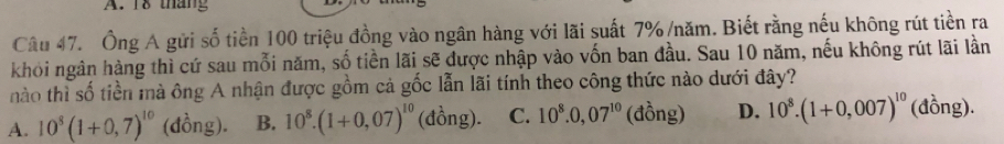 18 tháng
Câu 47. Ông A gửi số tiền 100 triệu đồng vào ngân hàng với lãi suất 7% /năm. Biết rằng nếu không rút tiền ra
khỏi ngân hàng thì cứ sau mỗi năm, số tiền lãi sẽ được nhập vào vốn ban đầu. Sau 10 năm, nếu không rút lãi lần
nào thì số tiền mà ông A nhận được gồm cả gốc lẫn lãi tính theo công thức nào dưới đây?
A. 10^8(1+0,7)^10 (đồng). B. 10^8.(1+0,07)^10 (đồng). C. 10^8.0,07^(10) (đồng) D. 10^8.(1+0,007)^10 (đồng).