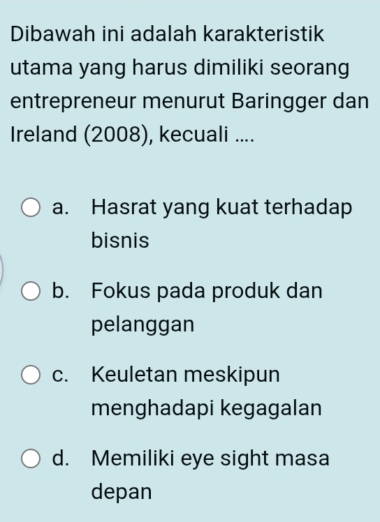 Dibawah ini adalah karakteristik
utama yang harus dimiliki seorang
entrepreneur menurut Baringger dan
Ireland (2008), kecuali ....
a. Hasrat yang kuat terhadap
bisnis
b. Fokus pada produk dan
pelanggan
c. Keuletan meskipun
menghadapi kegagalan
d. Memiliki eye sight masa
depan