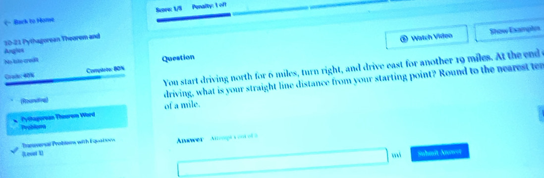 (- Back to Home Score: 1/5 Penslty: I off 
10-21 Pythagorean Theorem and 
a Watch Video Show Examples 
Angles 
No late credit 
Question 
You start driving north for 6 miles, turn right, and drive east for another 19 miles. At the end o 
Caade: 40% Complote: 80%
(Reanding) driving, what is your straight line distance from your starting point? Round to the nearest t 
of a mile. 
Pythagorean Theurem Word 
Problema 
Pranerensal Probiloms with Esquations 
(Leool 4) Answer ' Attempt i ont of à 
mí Snhmit Answor