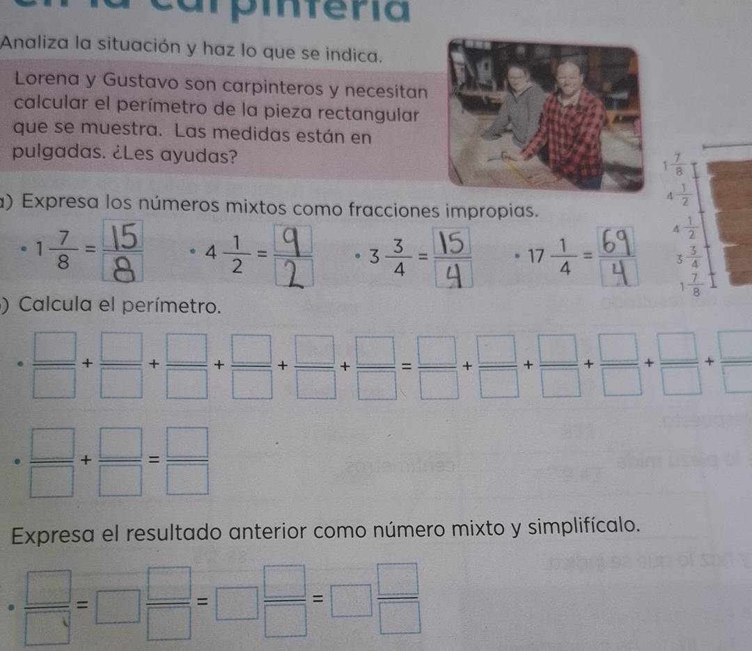 ampiferia 
Analiza la situación y haz lo que se indica, 
Lorena y Gustavo son carpinteros y necesitan 
calcular el perímetro de la pieza rectangular 
que se muestra. Las medidas están en 
pulgadas. ¿Les ayudas?
1 7/8 
4 1/2 
a) Expresa los números mixtos como fracciones impropias. 
·
4 1/2 
beginarrayr 3 3/4  1 7/8 endarray
)Calcula el perímetro.
= □ /□  + □ /□  + □ /□  + □ /□  + □ /□  + □ /□  + □ /□  + □ /□  + □ /□  + □ /□  
·  □ /□  + □ /□  = □ /□  
Expresa el resultado anterior como número mixto y simplifícalo.
 □ /□  =□  □ /□  =□  □ /□  =□  □ /□  