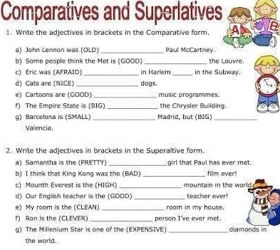 Comparatives and Superlatives 
1. Write the adjectives in brackets in the Comparative form. 
a) John Lennon was (OLD) _Paul McCartney. 
b) Some people think the Met is (GOOD) _the Louvre. 
c) Eric was (AFRAID)_ in Harlem _in the Subway. 
d) Cats are (NICE)_ dogs. 
e) Cartoons are (GOOD) _music programmes. 
f) The Empire State is (BIG) _the Chrysler Building. 
g) Barcelona is (SMALL) _Madrid, but (BIG)_ 
Valencia. 
2. Write the adjectives in brackets in the Superaltive form. 
a) Samantha is the (PRETTY _girl that Paul has ever met. 
b) I think that King Kong was the (BAD) _film over 
c) Mounth Everest is the (HIGH)_ mountain in the world. 
d) Our English teacher is the (GOOD _teacher ever! 
e) My room is the (CLEAN) _room in my house. 
f) Ron is the (CLEVER) _person I've ever met. 
g) The Millenium Star is one of the (EXPENSIVE) _diamonds in 
the world.