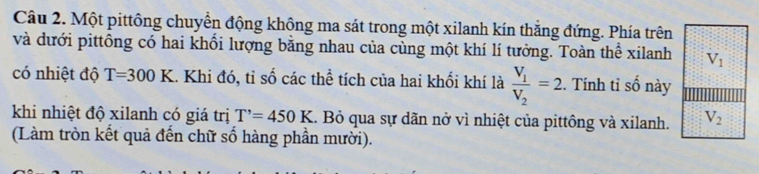 Một pittông chuyển động không ma sát trong một xilanh kín thắng đứng. Phía trên 
và dưới pittông có hai khổi lượng bằng nhau của cùng một khí lí tưởng. Toàn thể xilanh V_1
có nhiệt độ T=300K. Khi đó, tỉ số các thể tích của hai khối khí là frac V_1V_2=2. Tính tỉ số này 
khi nhiệt độ xilanh có giá trị T'=450K 1. Bỏ qua sự dãn nở vì nhiệt của pittông và xilanh. V_2
(Làm tròn kết quả đến chữ số hàng phần mười).