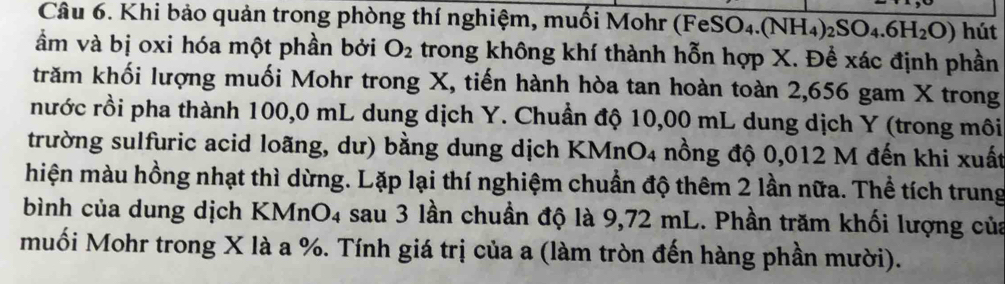 Khi bảo quản trong phòng thí nghiệm, muối Mohr (FeS SO_4.(NH_4)_2SO_4.6H_2O) hút 
ầm và bị oxi hóa một phần bởi O_2 trong không khí thành hỗn hợp X. Để xác định phần 
krăm khối lượng muối Mohr trong X, tiến hành hòa tan hoàn toàn 2,656 gam X trong 
nước rồi pha thành 100,0 mL dung dịch Y. Chuẩn độ 10,00 mL dung dịch Y (trong môi 
trường sulfuric acid loãng, dư) bằng dung dịch KMnO4 nồng độ 0,012 M đến khi xuất 
hiện màu hồng nhạt thì dừng. Lặp lại thí nghiệm chuẩn độ thêm 2 lần nữa. Thể tích trung 
bình của dung dịch KMnO4 sau 3 lần chuẩn độ là 9,72 mL. Phần trăm khối lượng của 
muối Mohr trong X là a %. Tính giá trị của a (làm tròn đến hàng phần mười).