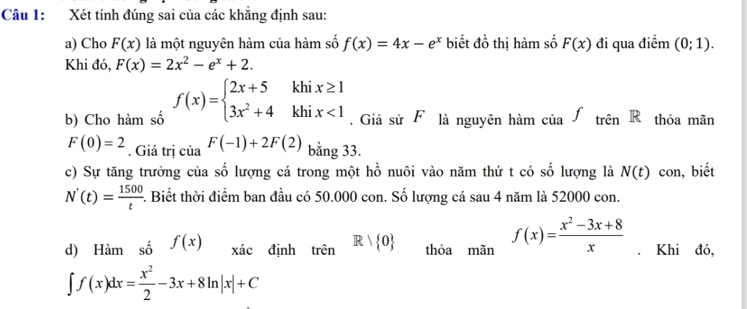 Xét tính đúng sai của các khẳng định sau: 
a) Cho F(x) là một nguyên hàm của hàm số f(x)=4x-e^x biết đồ thị hàm số F(x) đi qua điểm (0;1). 
Khi đó, F(x)=2x^2-e^x+2. 
b) Cho hàm số f(x)=beginarrayl 2x+5khix≥ 1 3x^2+4khix<1endarray.. Giả sử F là nguyên hàm của.ftrhat enR thỏa mãn
F(0)=2. Giá trị của F(-1)+2F(2) bằng 33. 
c) Sự tăng trưởng của số lượng cá trong một hhat o nuôi vào năm thứ t có số lượng là N(t) con, biết
N'(t)= 1500/t . Biết thời điểm ban đầu có 50.000 con. Số lượng cá sau 4 năm là 52000 con. 
d) Hàm số f(x) xác định trên R| 0 thỏa mãn f(x)= (x^2-3x+8)/x . Khi đó,
∈t f(x)dx= x^2/2 -3x+8ln |x|+C