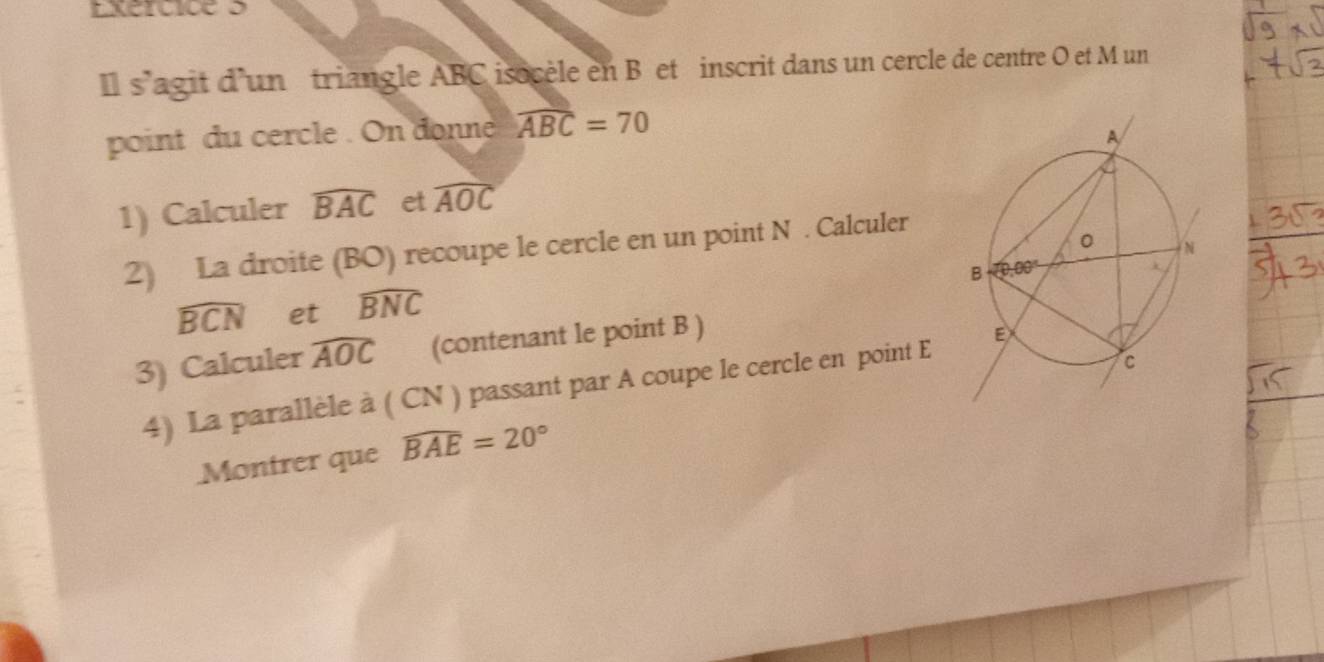 Il s'agit d'un triangle ABC isocèle en B et inscrit dans un cercle de centre O et M un
point du cercle . On donne widehat ABC=70
1) Calculer widehat BAC et widehat AOC
2) La droite (BO) recoupe le cercle en un point N . Calculer
widehat BCN et widehat BNC
3) Calculer widehat AOC (contenant le point B )
4) La parallèle à ( CN ) passant par A coupe le cercle en point E 
Montrer que widehat BAE=20°