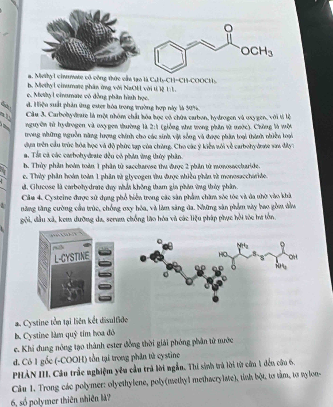 a. Methyl cinnmate có công thức cầu tạo là C₆H₃-CH=CH-COOCH₃.
b. Methyl cinnmate phản ứng với NaOH với tỉ lệ 1:1.
e. Methyl cinnmate có đồng phân hình học.
d. Hiệu suất phản ứng ester hóa trong trường hợp này là 50%.
all
Cầu 3. Carbohydrate là một nhóm chất hóa học có chứa carbon, hydrogen và oxygen, với tỉ lệ
nguyên tử hydrogen và oxygen thường là 2:1 (giống như trong phân tử nước). Chủng là một
trong những nguồn năng lượng chính cho các sinh vật sống và được phân loại thành nhiều loại
dựa trên cầu trúc hóa học và độ phức tạp của chủng. Cho các ý kiến nói về carbohydrate sau đây :
a. Tất cá các carbohydrate đều có phản ứng thủy phân.
b. Thủy phân hoàn toàn 1 phân tử saccharose thu được 2 phân tử monosaccharide.
e. Thủy phân hoàn toàn 1 phân tử glycogen thu được nhiều phần tử monosaccharide.
d. Glucose là carbohydrate duy nhất không tham gia phản ứng thủy phân.
Câu 4. Cysteine được sử dụng phổ biển trong các sản phẩm chăm sóc tỏc và da nhờ vào khả
năng tăng cường cầu trúc, chống oxy hóa, và làm sáng da. Những sản phẩm này bao gồm dầu
gội, đầu xả, kem dưỡng da, serum chống lão hóa và các liệu pháp phục hồi tóc hư tồn.

a. Cystine tồn tại liên kết disulfide
b. Cystine làm quỳ tím hoa đỏ
c. Khi đung nóng tạo thành ester đồng thời giải phóng phân tử nước
d. Có 1 gốc (-COOH) tồn tại trong phân tử cystine
PHẢN III. Câu trắc nghiệm yêu cầu trả lời ngắn. Thí sinh trả lời từ câu 1 đến câu 6.
Câu 1. Trong các polymer: olyethylene, poly(methyl methacrylate), tỉnh bột, tơ tầm, tơ nylon-
6, số polymer thiên nhiên là?