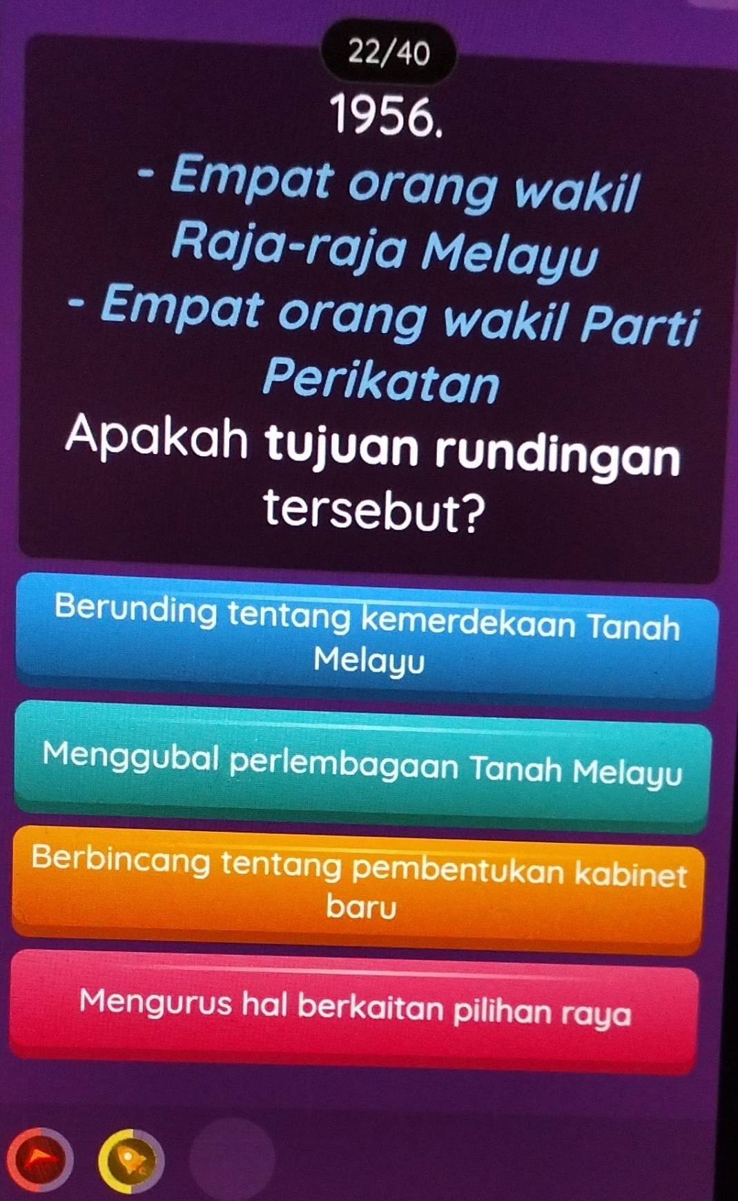 22/40
1956.
- Empat orang wakil
Raja-raja Melayu
- Empat orang wakil Parti
Perikatan
Apakah tujuan rundingan
tersebut?
Berunding tentang kemerdekaan Tanah
Melayu
Menggubal perlembagaan Tanah Melayu
Berbincang tentang pembentukan kabinet
baru
Mengurus hal berkaitan pilihan raya