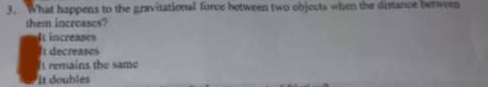 What happens to the gravitational force between two objects when the distance between
them increases?
It increases
I decreases
It remains the same
It doubles