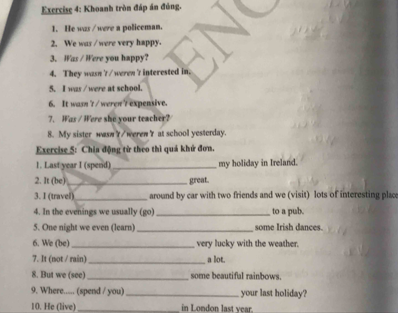 Khoanh tròn đáp án đúng. 
1. He was /were a policeman. 
2. We was / were very happy. 
3. Was / Were you happy? 
4. They wasn 't / weren't interested in. 
5. I was / were at school. 
6. It wasn 't / weren't expensive. 
7. Was / Were she your teacher? 
8. My sister wasnt/werenγ at school yesterday. 
Exercise 5: Chia động từ theo thì quá khứ đơn. 
1. Last year I (spend) _my holiday in Ireland. 
2. It (be) _great. 
3. I (travel) _around by car with two friends and we (visit) lots of interesting place 
4. In the evenings we usually (go) _to a pub. 
5. One night we even (learn)_ some Irish dances. 
6. We (be)_ very lucky with the weather. 
7. It (not / rain) _a lot. 
8. But we (see)_ some beautiful rainbows. 
9. Where..... (spend / you) _your last holiday? 
10. He (live) _in London last year.