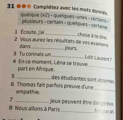 Complétez avec les mots donnés. 
quelque (x2) • quelques-unes • certains » 
plusieurs » certain » quelques + certaine 
1 Écoute, j'ai_ 
chose à te dire. 
2 Vous aurez les résultats de vos examens 
dans_ jours. 
3 Tu connais un 
_ Loïc Laurent? 
_ 
4 En ce moment, Léna se trouve 
part en Afrique. 
_5 
des étudiantes sont absentes. 
6 Thomas fait parfois preuve d'une 
empathie. 
_ 
7 _ jeux peuvent être dangereux. 
8 Nous allons à Paris _fois par an.