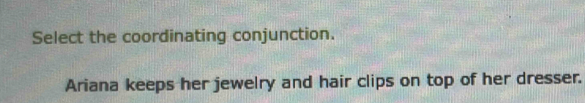 Select the coordinating conjunction. 
Ariana keeps her jewelry and hair clips on top of her dresser.