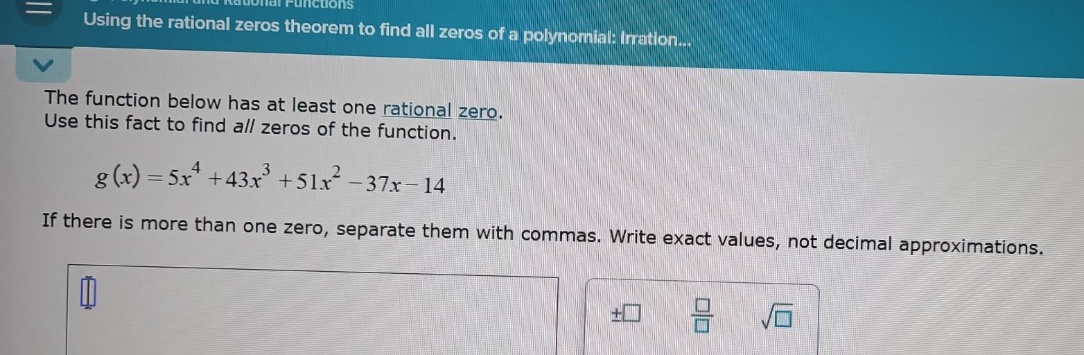 onal Functions 
Using the rational zeros theorem to find all zeros of a polynomial: Irration... 
The function below has at least one rational zero. 
Use this fact to find all zeros of the function.
g(x)=5x^4+43x^3+51x^2-37x-14
If there is more than one zero, separate them with commas. Write exact values, not decimal approximations.
 □ /□   sqrt(□ )