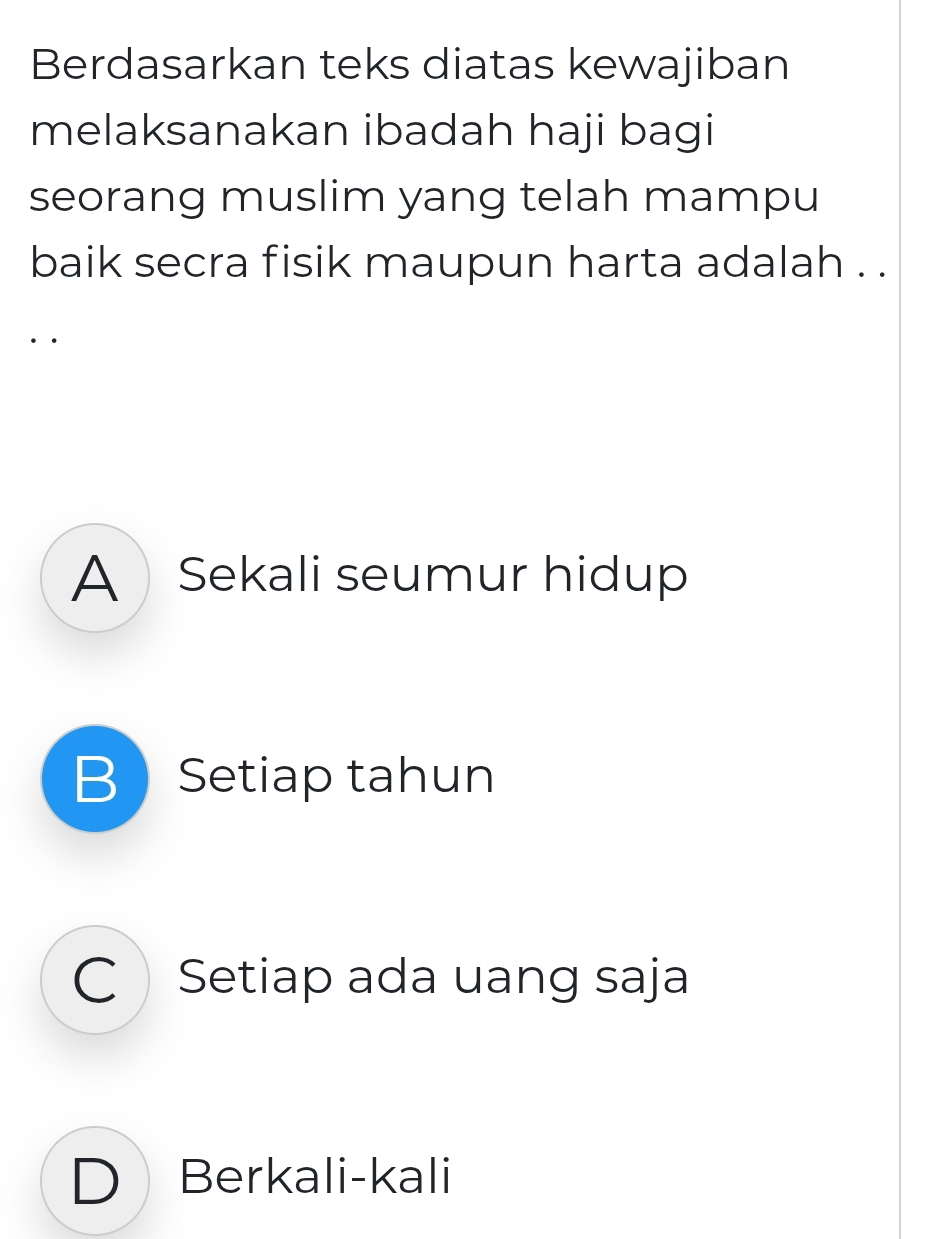 Berdasarkan teks diatas kewajiban
melaksanakan ibadah haji bagi
seorang muslim yang telah mampu
baik secra fisik maupun harta adalah . .
··
A Sekali seumur hidup
BSetiap tahun
C Setiap ada uang saja
D Berkali-kali