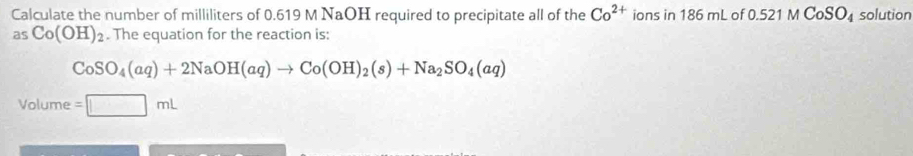 Calculate the number of milliliters of 0.619 M NaOH required to precipitate all of the Co^(2+) ions in 186 mL of 0.521MCoSO_4 solution 
as Co(OH)_2. The equation for the reaction is:
CoSO_4(aq)+2NaOH(aq)to Co(OH)_2(s)+Na_2SO_4(aq)
Volume =□ mL