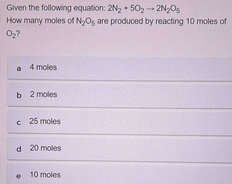 Given the following equation: 2N_2+5O_2to 2N_2O_5
How many moles of N_2O_5 are produced by reacting 10 moles of
O_2 2
a 4 moles
b 2 moles
c 25 moles
d 20 moles
e 10 moles