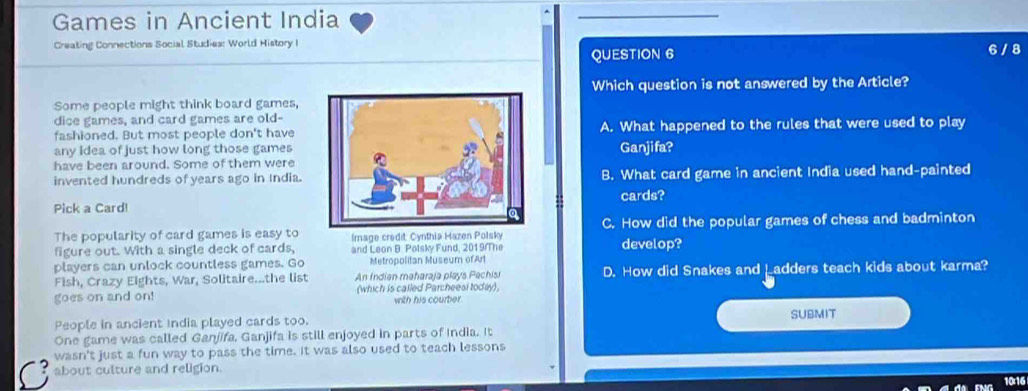 Games in Ancient India
Creating Connections Social Studies: World History I
QUESTION 6 6/ 8
Which question is not answered by the Article?
Some people might think board games,
dice games, and card games are old-
fashioned. But most people don't haveA. What happened to the rules that were used to play
any idea of just how long those games
have been around. Some of them wereGanjifa?
invented hundreds of years ago in India.B. What card game in ancient India used hand-painted
Pick a Card!cards?
The popularity of card games is easy to Image credit: Cynthia Hazen Polsky C. How did the popular games of chess and badminton
figure out. With a single deck of cards, and Leon B. Polsky Fund, 2019/The develop?
players can unlock countless games. Go Metropolitan Museum of Art
Fish, Crazy Eights, War, Solitaire...the list An Indien maharaja plays Pachisi D. How did Snakes and Ladders teach kids about karma?
goes on and on! (which is called Parcheesi today), with his courber 
People in ancient india played cards too. SUBMIT
One game was called Ganjifa, Ganjifa is still enjoyed in parts of India. It
wasn't just a fun way to pass the time. It was also used to teach lessons
about culture and religion.
10:16