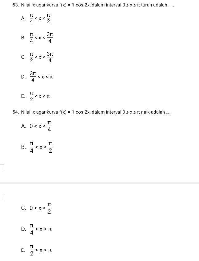 Nilai x agar kurva f(x)=1-cos 2x , dalam interval 0≤ x≤ π turun adalah .....
A.  π /4 
B.  π /4 
C.  π /2 
D.  3π /4 
E.  π /2 
54. Nilai x agar kurva f(x)=1-cos 2x , dalam interval 0≤ x≤ π naik adalah .....
A. 0
B.  π /4 
C. 0
D.  π /4 
E.  π /2 