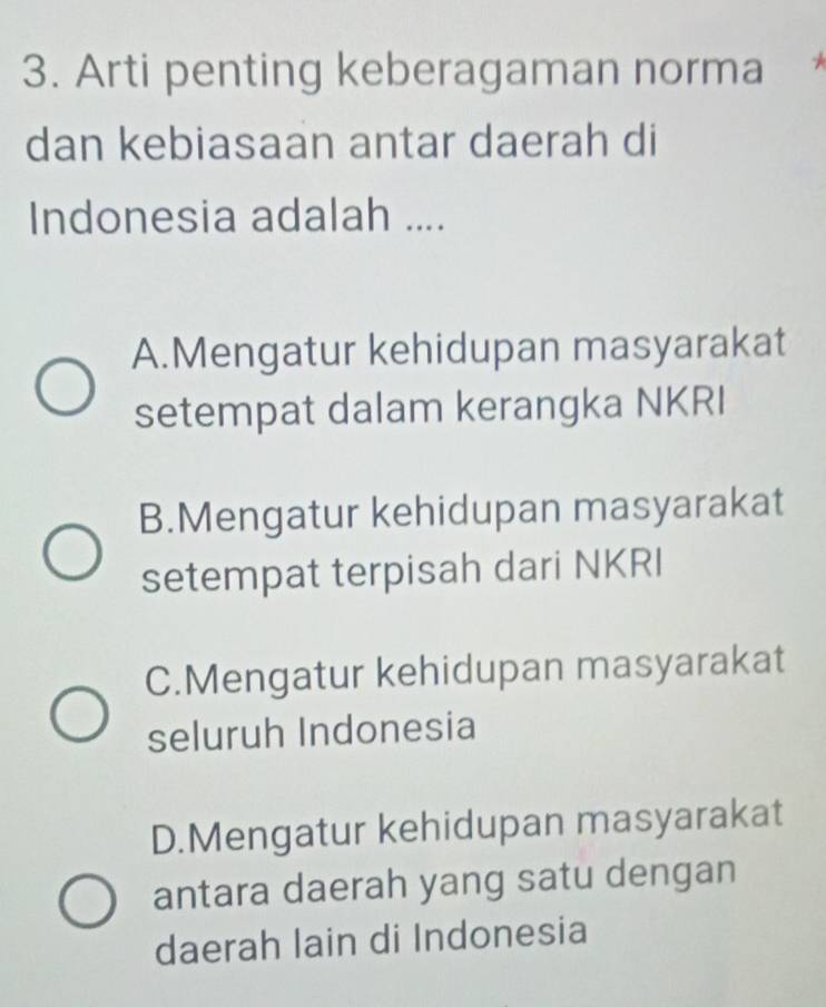 Arti penting keberagaman norma
dan kebiasaan antar daerah di
Indonesia adalah ....
A.Mengatur kehidupan masyarakat
setempat dalam kerangka NKRI
B.Mengatur kehidupan masyarakat
setempat terpisah dari NKRI
C.Mengatur kehidupan masyarakat
seluruh Indonesia
D.Mengatur kehidupan masyarakat
antara daerah yang satu dengan
daerah lain di Indonesia