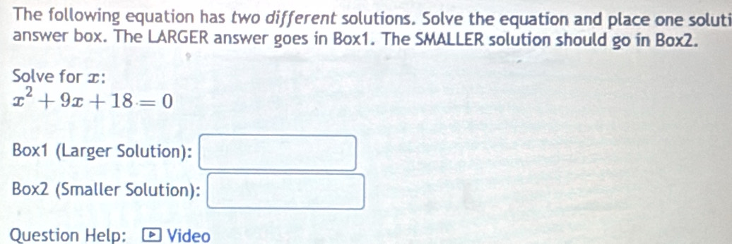 The following equation has two different solutions. Solve the equation and place one soluti 
answer box. The LARGER answer goes in Box1. The SMALLER solution should go in Box2. 
Solve for x :
x^2+9x+18=0
Box1 (Larger Solution): 
Box2 (Smaller Solution): 
Question Help: Video