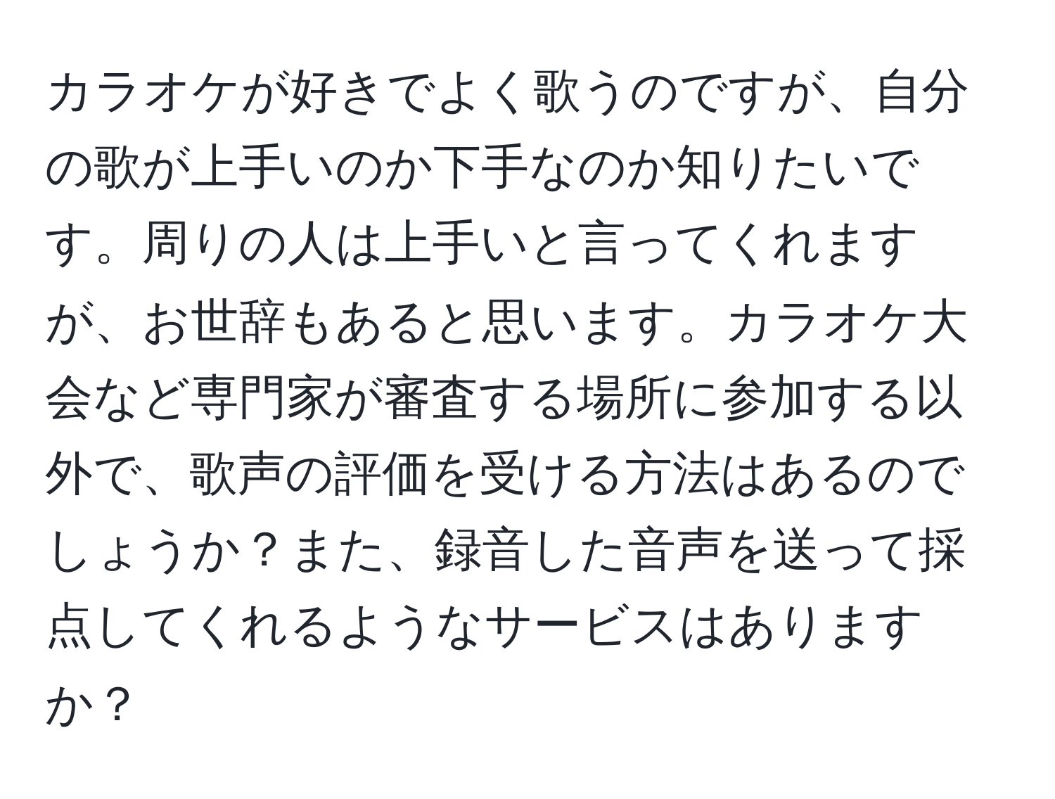 カラオケが好きでよく歌うのですが、自分の歌が上手いのか下手なのか知りたいです。周りの人は上手いと言ってくれますが、お世辞もあると思います。カラオケ大会など専門家が審査する場所に参加する以外で、歌声の評価を受ける方法はあるのでしょうか？また、録音した音声を送って採点してくれるようなサービスはありますか？